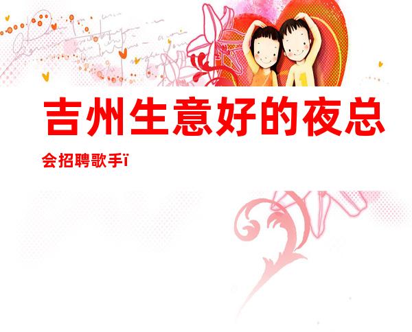 吉州生意好的夜总会招聘歌手,无押金的场所,我们很缺人