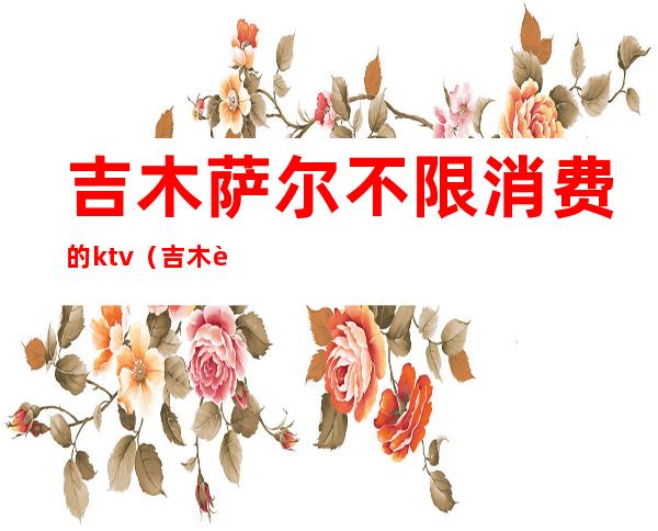 吉木萨尔不限消费的ktv(吉木萨尔哪家自助好)