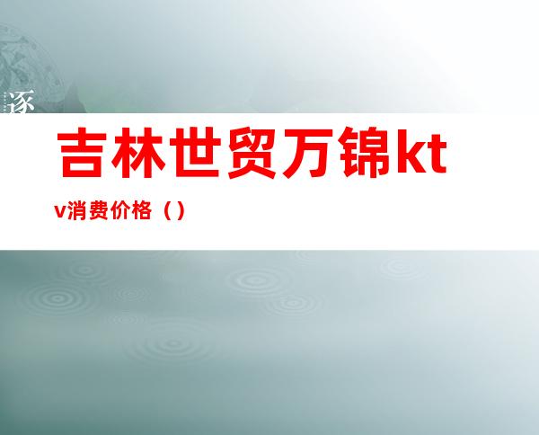吉林世贸万锦ktv消费价格（）