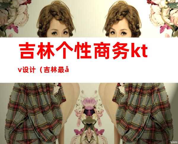 吉林个性商务ktv设计(吉林最好的KTV)