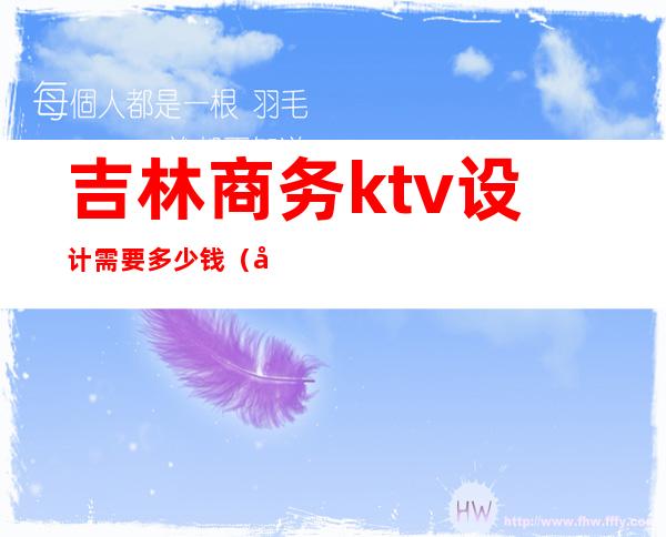 吉林商务ktv设计需要多少钱(吉林ktv消费标准)