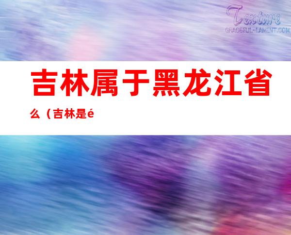吉林属于黑龙江省么（吉林是黑龙江哪个省）