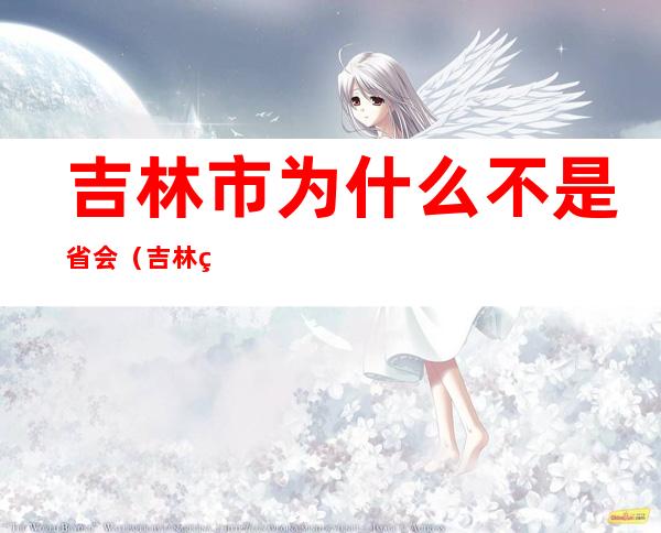 吉林市为什么不是省会（吉林省为什么吉林市不是省会）