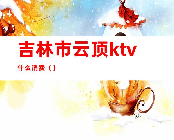 吉林市云顶ktv什么消费()
