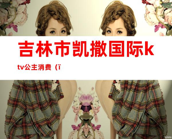 吉林市凯撒国际ktv公主消费（）