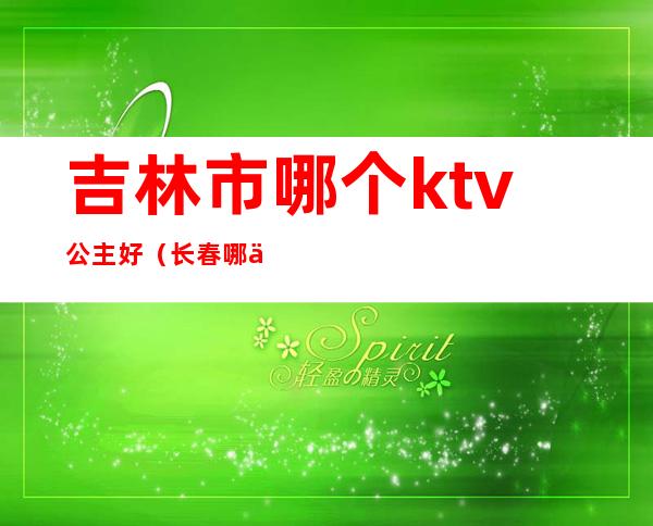 吉林市哪个ktv公主好(长春哪个ktv有公主)