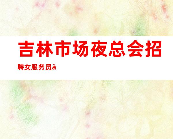 吉林市场夜总会招聘女服务员工资靠谱才是真