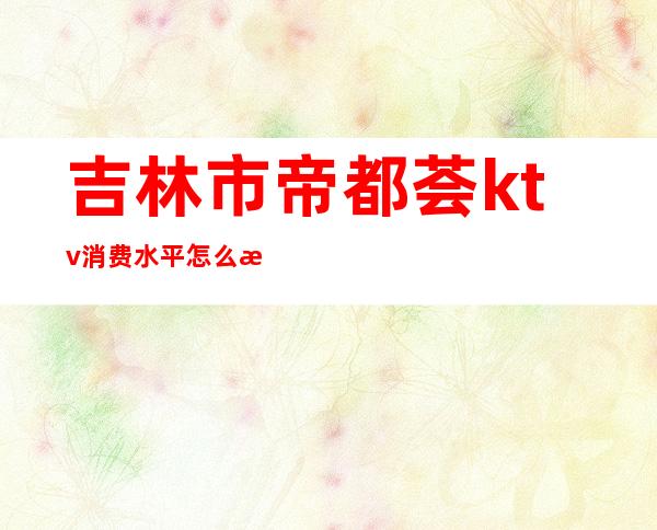 吉林市帝都荟ktv消费水平怎么样(吉林市ktv哪家好)