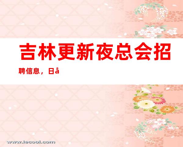 吉林更新夜总会招聘信息,日入10,更稳定场所