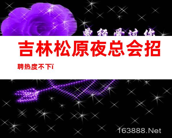 吉林松原夜总会招聘热度不下，快来了解一下吧