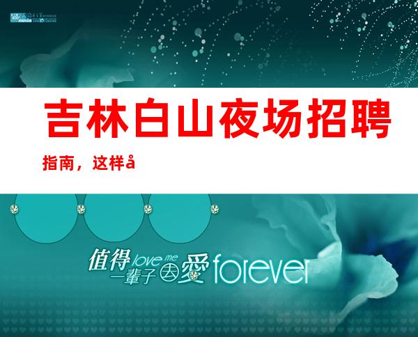 吉林白山夜场招聘指南，这样可以迅速通过面试