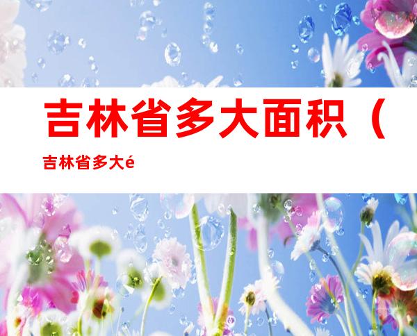 吉林省多大面积(吉林省多大面积平方公里)