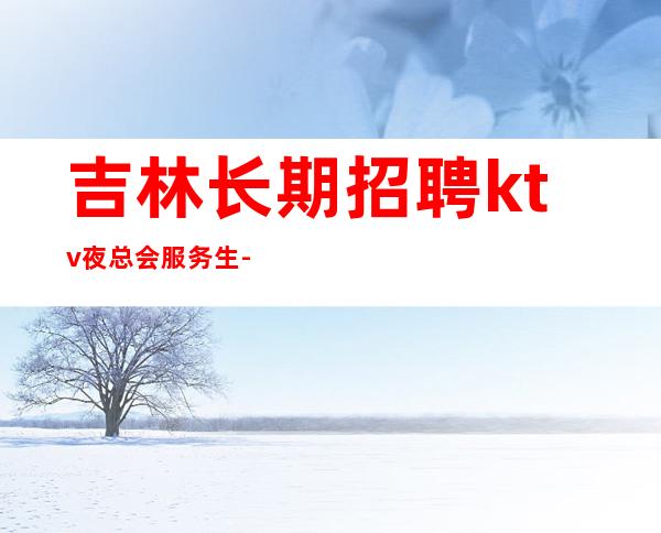 吉林长期招聘ktv夜总会服务生-每天一个班起