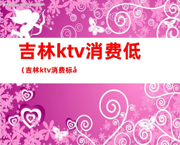 吉林ktv消费低(吉林ktv消费标准)