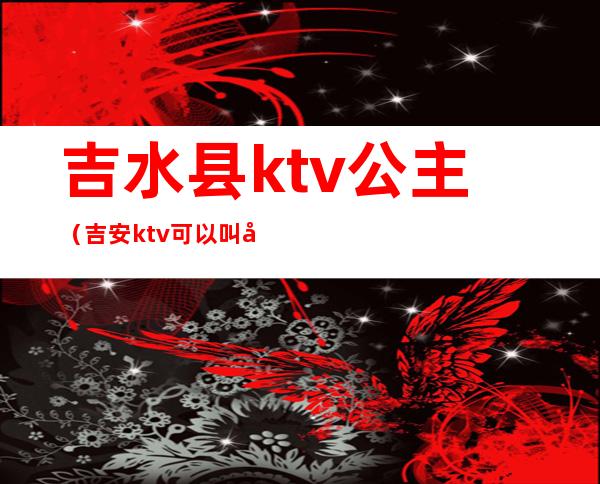 吉水县ktv公主(吉安ktv可以叫公主)
