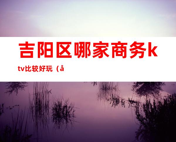 吉阳区哪家商务ktv比较好玩(吉阳娱乐会所)