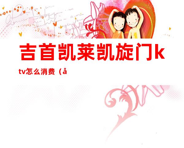 吉首凯莱凯旋门ktv怎么消费（吉首凯旋门KTV）