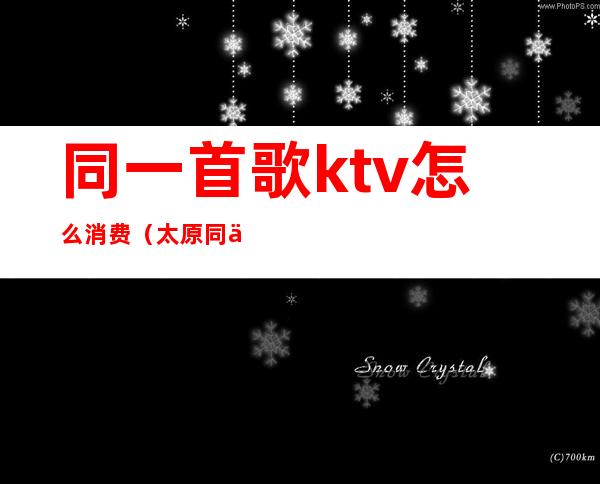 同一首歌ktv怎么消费(太原同一首歌ktv怎么消费)