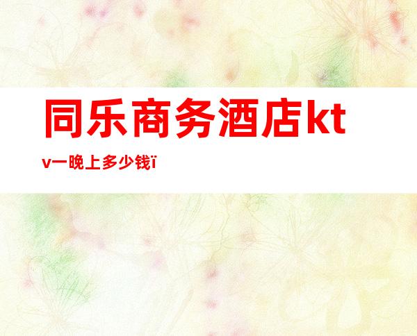 同乐商务酒店ktv一晚上多少钱(商务ktv消费一晚大概多少)