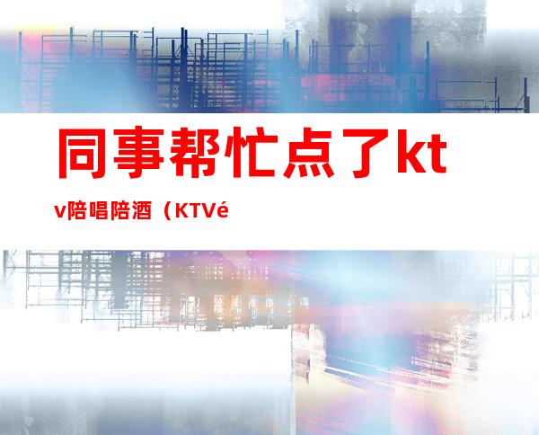 同事帮忙点了ktv陪唱陪酒(KTV陪酒陪唱)