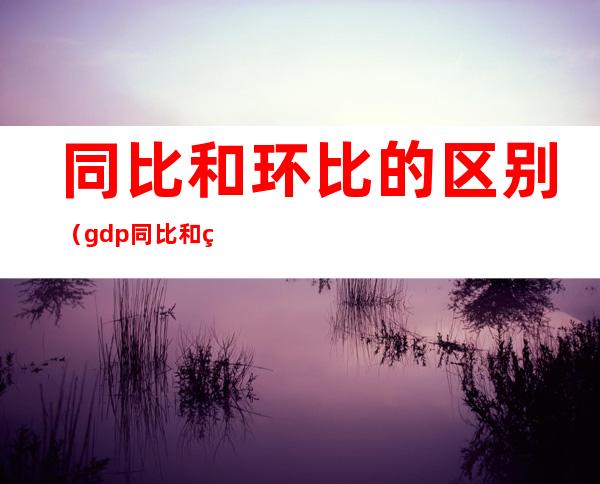 同比和环比的区别(gdp同比和环比的区别)