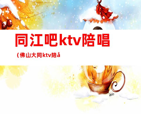 同江吧ktv陪唱(佛山大同ktv陪唱)
