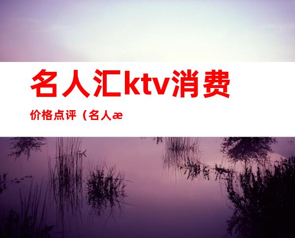 名人汇ktv消费价格点评(名人汇娱乐会所怎么样)