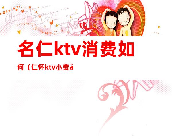 名仁ktv消费如何(仁怀ktv小费多少)