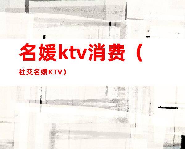 名媛ktv消费(社交名媛KTV)