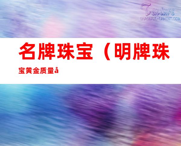 名牌珠宝(明牌珠宝黄金质量可靠吗)