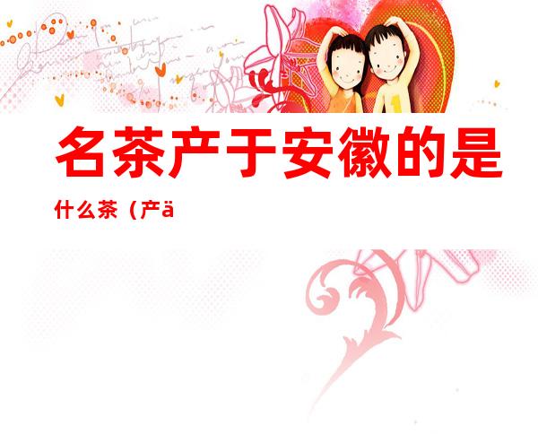 名茶产于安徽的是什么茶(产于安徽的名茶是哪个)