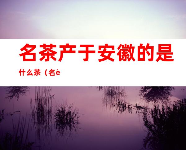 名茶产于安徽的是什么茶(名茶中产于安徽的是什么茶)