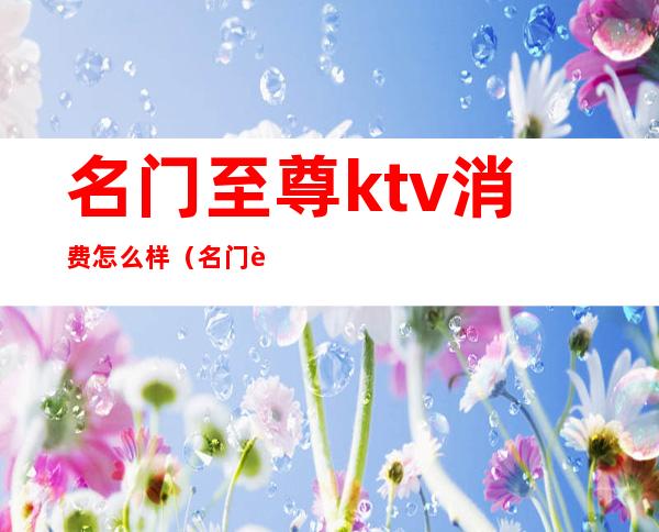 名门至尊ktv消费怎么样（名门至尊ktv消费怎么样）