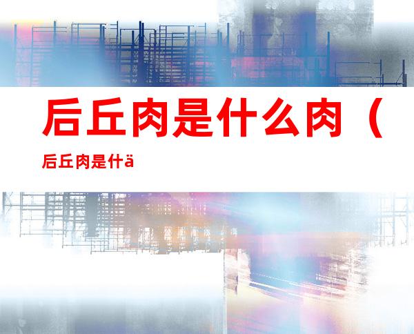 后丘肉是什么肉（后丘肉是什么肉做什么菜好）