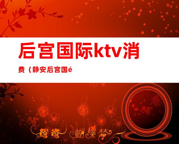 后宫国际ktv消费(静安后宫国际ktv怎么样)