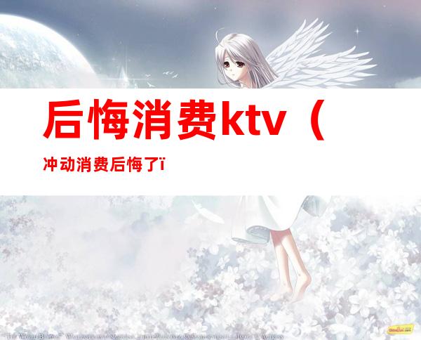 后悔消费ktv(冲动消费后悔了)