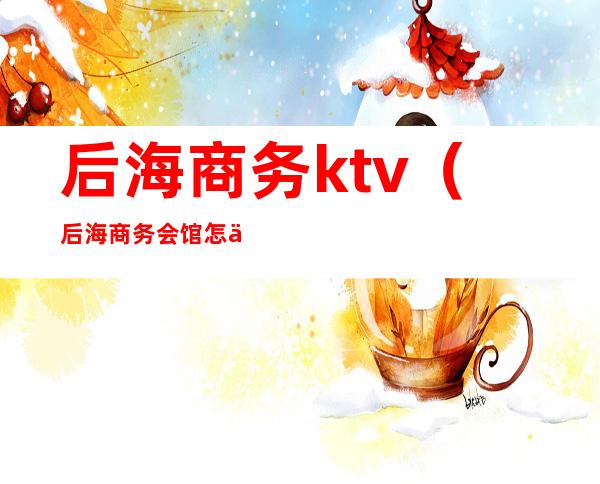 后海商务ktv（后海商务会馆怎么样）