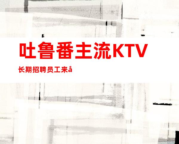 吐鲁番主流KTV长期招聘员工 来就可以轻松上班无任务