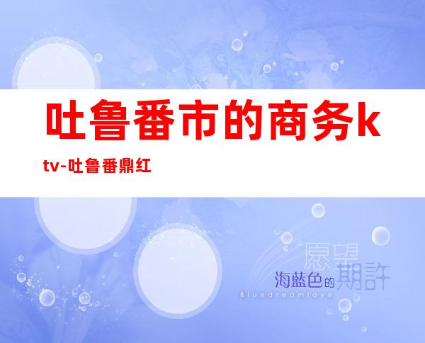 吐鲁番市的商务ktv-吐鲁番鼎红ktv到北站怎么走