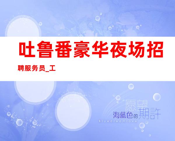 吐鲁番豪华夜场招聘服务员_工作轻松_上班不用愁