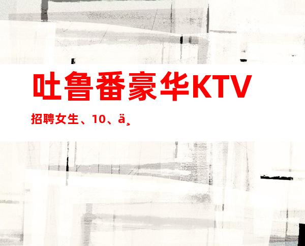 吐鲁番豪华KTV招聘女生、10、上班很容易