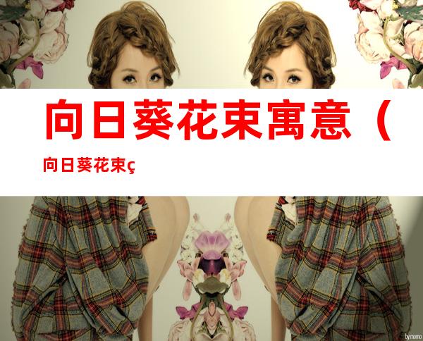 向日葵花束寓意（向日葵花束的寓意）