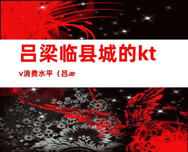 吕梁临县城的ktv消费水平(吕梁ktv女孩子电话)
