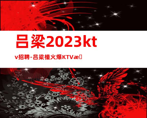 吕梁2023ktv招聘-吕梁樶火爆KTV招聘服务员-吕梁公司员工直招