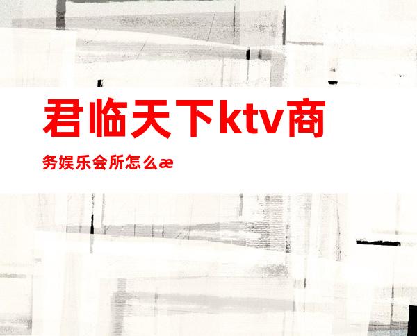 君临天下ktv商务娱乐会所怎么样（君临天下ktv电话）