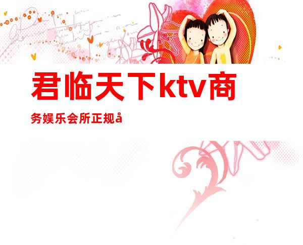 君临天下ktv商务娱乐会所正规吗(君临天下KTV)