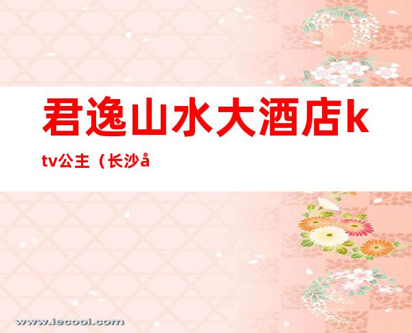 君逸山水大酒店ktv公主(长沙市君逸山水大酒店KTV)