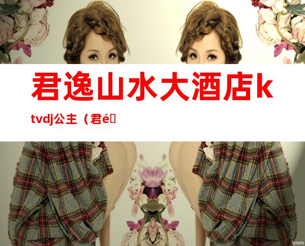 君逸山水大酒店ktvdj公主(君逸酒店KTV)