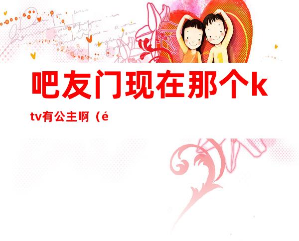 吧友门现在那个ktv有公主啊(附近ktv有公主的)