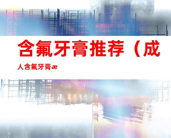 含氟牙膏推荐(成人含氟牙膏推荐)